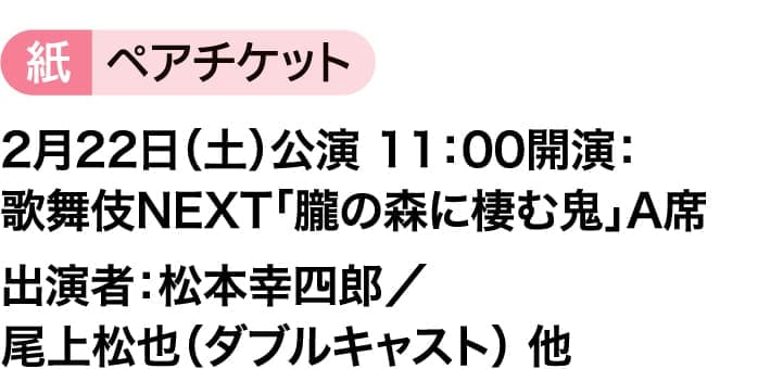 紙ペアチケット｜2月22日（土）公演 11：00開演：歌舞伎NEXT「朧の森に棲む鬼」A席｜出演者：松本幸四郎／尾上松也（ダブルキャスト） 他