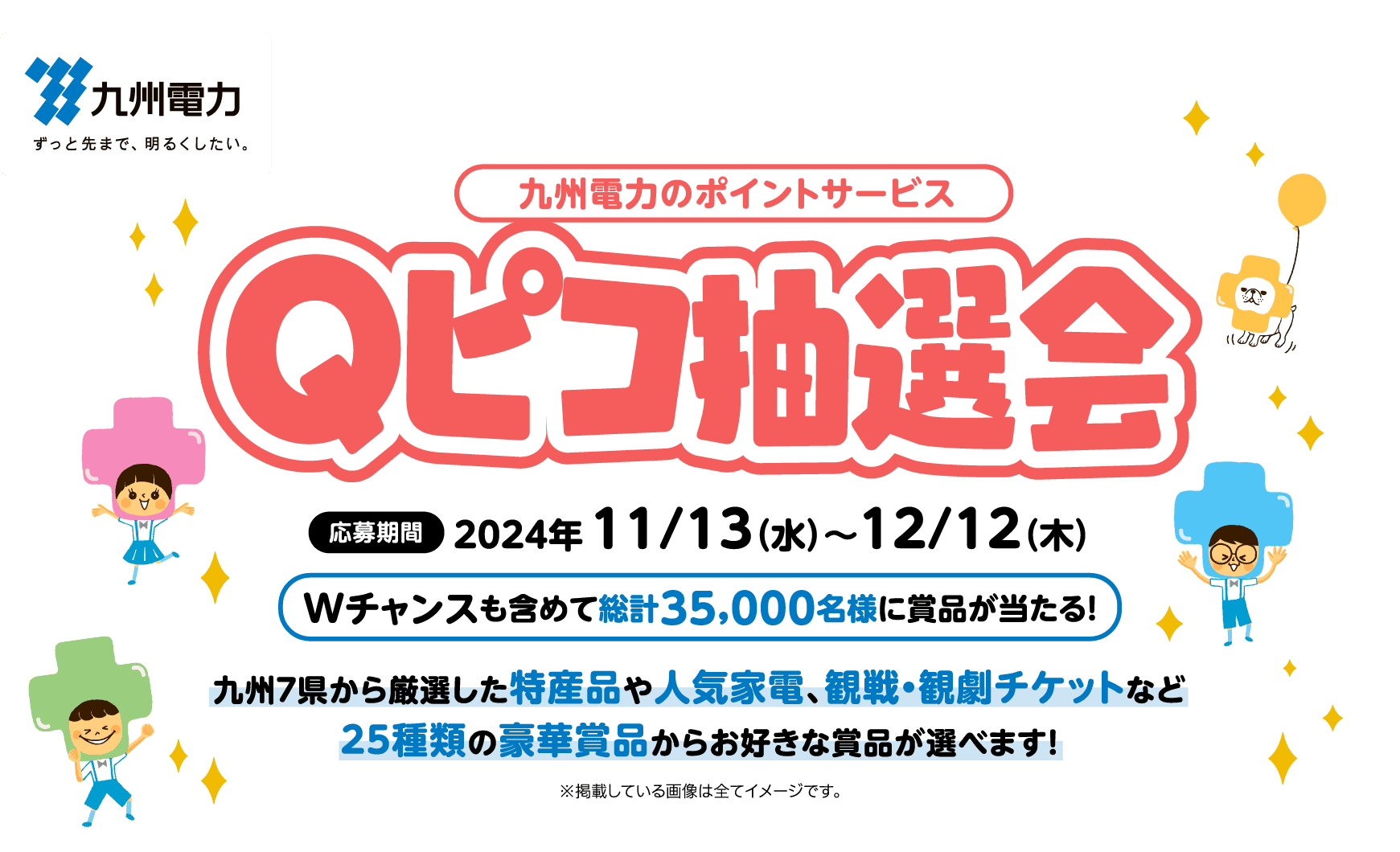 九州電力｜九州電力のポイントサービス Qピコ抽選会｜応募期間：2024年11/13（水）～12/12（木）｜Wチャンスも含めて総計35,000名様に賞品が当たる！｜九州７県から厳選した特産品や人気家電、観戦・観劇チケットなど25種類の豪華賞品からお好きな賞品が選べます！｜※掲載している画像は全てイメージです。