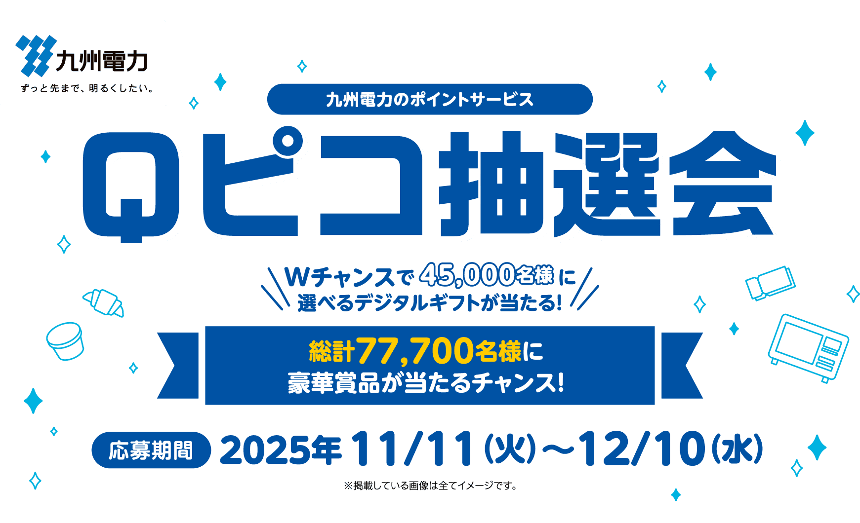 九州電力｜九州電力のポイントサービス Qピコ抽選会｜Wチャンスで45,000名様　　　　　 に選べるデジタルギフトが当たる！｜総計77,700名様に豪華賞品が当たるチャンス！｜応募期間：2025年 11/11（火）～12/10（水）｜※掲載している画像は全てイメージです。