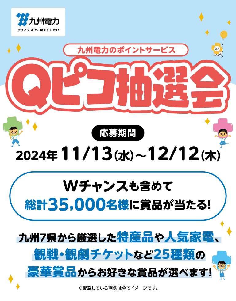 九州電力｜九州電力のポイントサービス Qピコ抽選会｜応募期間：2024年11/13（水）～12/12（木）｜Wチャンスも含めて総計35,000名様に賞品が当たる！｜九州７県から厳選した特産品や人気家電、観戦・観劇チケットなど25種類の豪華賞品からお好きな賞品が選べます！｜※掲載している画像は全てイメージです。