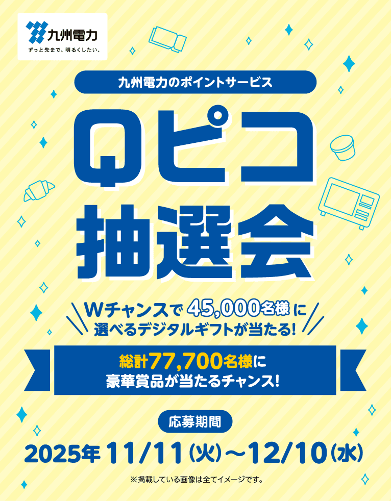 九州電力｜九州電力のポイントサービス Qピコ抽選会｜Wチャンスで45,000名様　　　　　 に選べるデジタルギフトが当たる！｜総計77,700名様に豪華賞品が当たるチャンス！｜応募期間：2025年 11/11（火）～12/10（水）｜※掲載している画像は全てイメージです。
