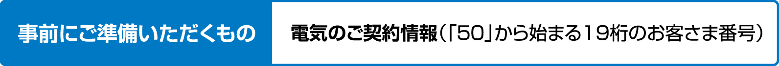 事前にご準備いただくもの｜電気のご契約情報（「50」から始まる19桁のお客さま番号）