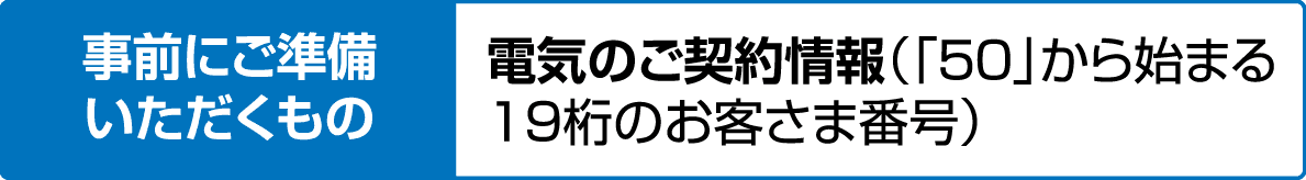 事前にご準備いただくもの｜電気のご契約情報（「50」から始まる19桁のお客さま番号）