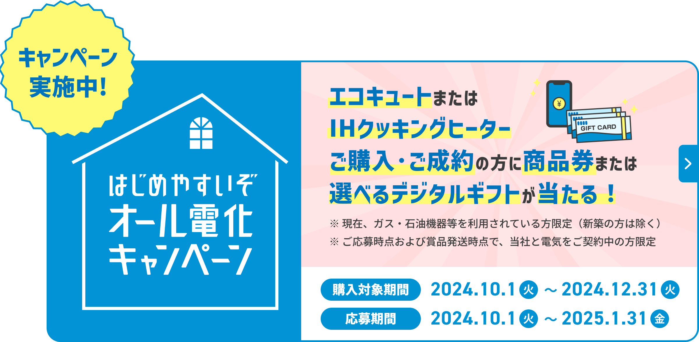 キャンペーン実施中 はじめやすいぞオール電化キャンペーン エコキュートまたはIHクッキングヒーターご購入・ご成約の方に商品券または選べるデジタルギフトが当たる! ※現在、ガス・石油機器等を利用されている方限定（新築の方は除く） ※ご応募時点および賞品発送時点で、当社と電気をご契約の方限定 購入対象期間2024.10.1（火）〜2024.12.31（火） 応募期間2024.10.1（火）〜2025.1.31（金）