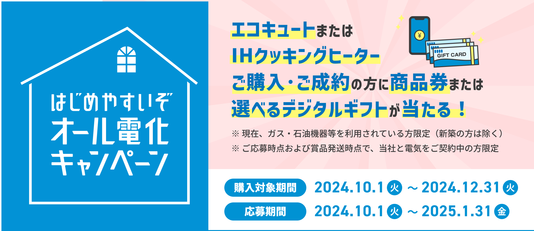 はじめやすいぞオール電化キャンペーン エコキュートまたはIHクッキングヒーターご購入・ご成約の方に商品券または選べるデジタルギフトが当たる! ※現在、ガス・石油機器等を利用されている方限定（新築の方は除く） ※ご応募時点および賞品発送時点で、当社と電気をご契約の方限定 購入対象期間2024.10.1（火）〜2024.12.31（火） 応募期間2024.10.1（火）〜2025.1.31（金）