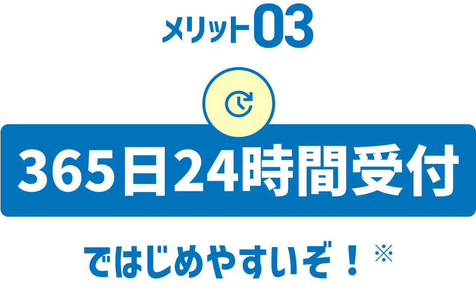 メリット03 365日24時間受付ではじめやすいぞ!※