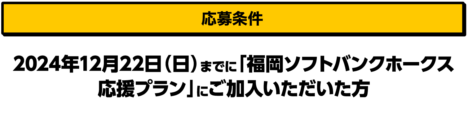 応募条件｜2024年12月22日（日）までに「福岡ソフトバンクホークス応援プラン」にご加入いただいた方