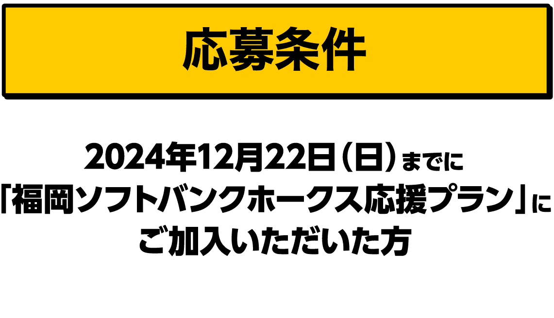 応募条件｜2024年12月22日（日）までに「福岡ソフトバンクホークス応援プラン」にご加入いただいた方