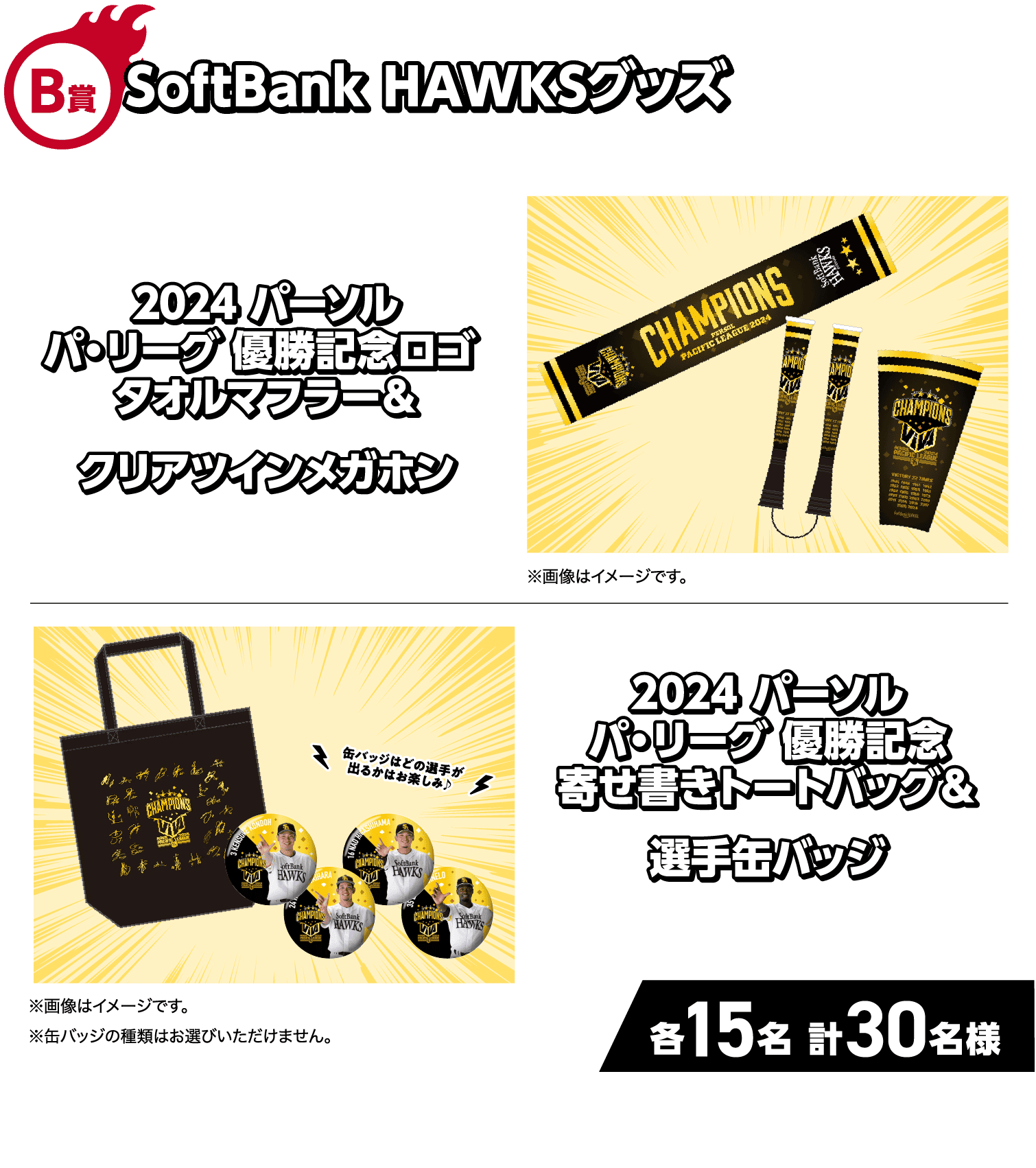 B賞｜SoftBank HAWKSグッズ｜2024 パーソル パ・リーグ 優勝記念ロゴ タオルマフラー＆クリアツインメガホン｜※画像はイメージです。｜2024 パーソル パ・リーグ 優勝記念 寄せ書きトートバッグ＆選手缶バッジ｜缶バッジはどの選手が出るかはお楽しみ♪｜※画像はイメージです。※缶バッジの種類はお選びいただけません。｜各15名 計30名様