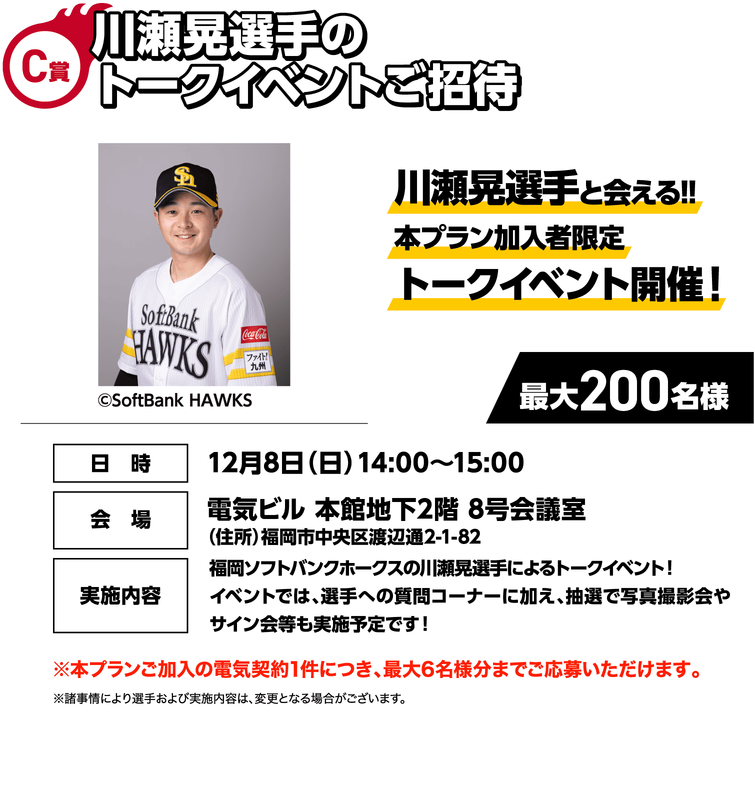 C賞｜川瀬晃選手のトークイベントご招待｜川瀬晃選手と会える!!本プラン加入者限定トークイベント開催！｜©SoftBank HAWKS｜最大200名様｜日時：12月8日（日）14:00～15:00｜会場：電気ビル 本館地下2階 8号会議室（住所）福岡市中央区渡辺通2-1-82｜実施内容：福岡ソフトバンクホークスの川瀬晃選手によるトークイベント！イベントでは、選手への質問コーナーに加え、抽選で写真撮影会やサイン会等も実施予定です！｜※本プランご加入の電気契約1件につき、最大6名様分までご応募いただけます。｜※諸事情により選手および実施内容は、変更となる場合がございます。