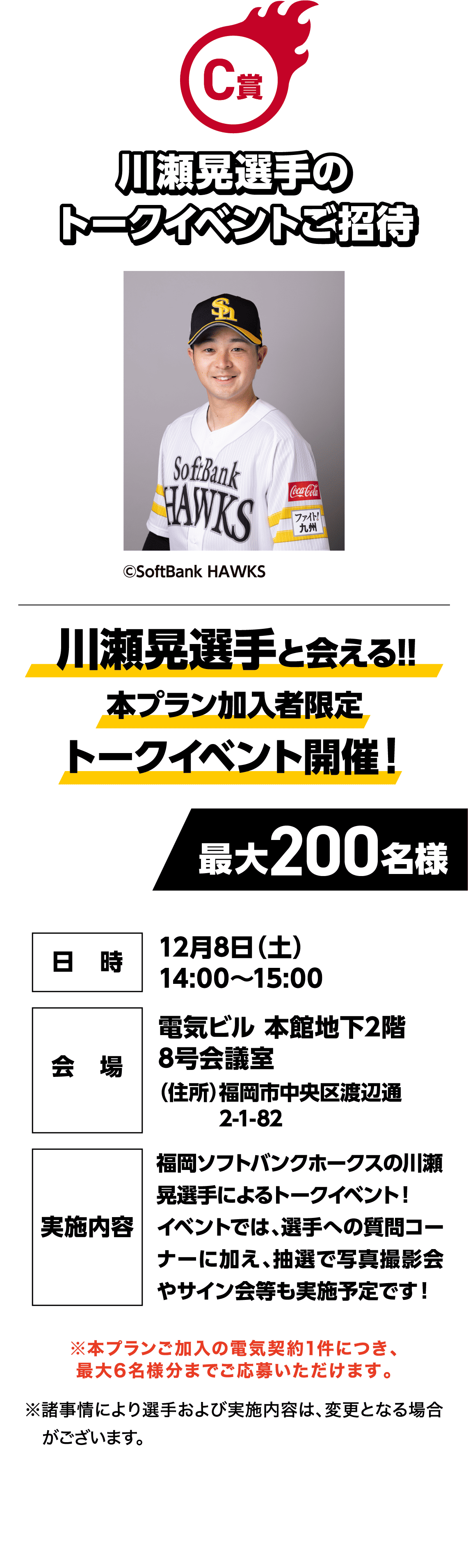 C賞｜川瀬晃選手のトークイベントご招待｜川瀬晃選手と会える!!本プラン加入者限定トークイベント開催！｜©SoftBank HAWKS｜最大200名様｜日時：12月8日（日）14:00～15:00｜会場：電気ビル 本館地下2階 8号会議室（住所）福岡市中央区渡辺通2-1-82｜実施内容：福岡ソフトバンクホークスの川瀬晃選手によるトークイベント！イベントでは、選手への質問コーナーに加え、抽選で写真撮影会やサイン会等も実施予定です！｜※本プランご加入の電気契約1件につき、最大6名様分までご応募いただけます。｜※諸事情により選手および実施内容は、変更となる場合がございます。