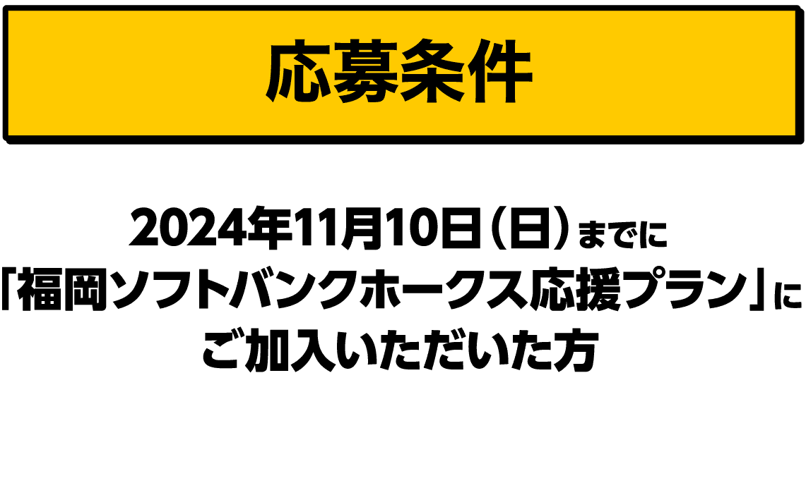 応募条件｜2024年11月10日（日）までに「福岡ソフトバンクホークス応援プラン」にご加入いただいた方