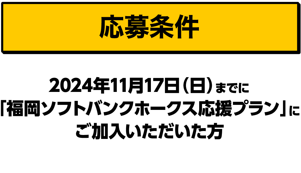 応募条件｜2024年11月17日（日）までに「福岡ソフトバンクホークス応援プラン」にご加入いただいた方