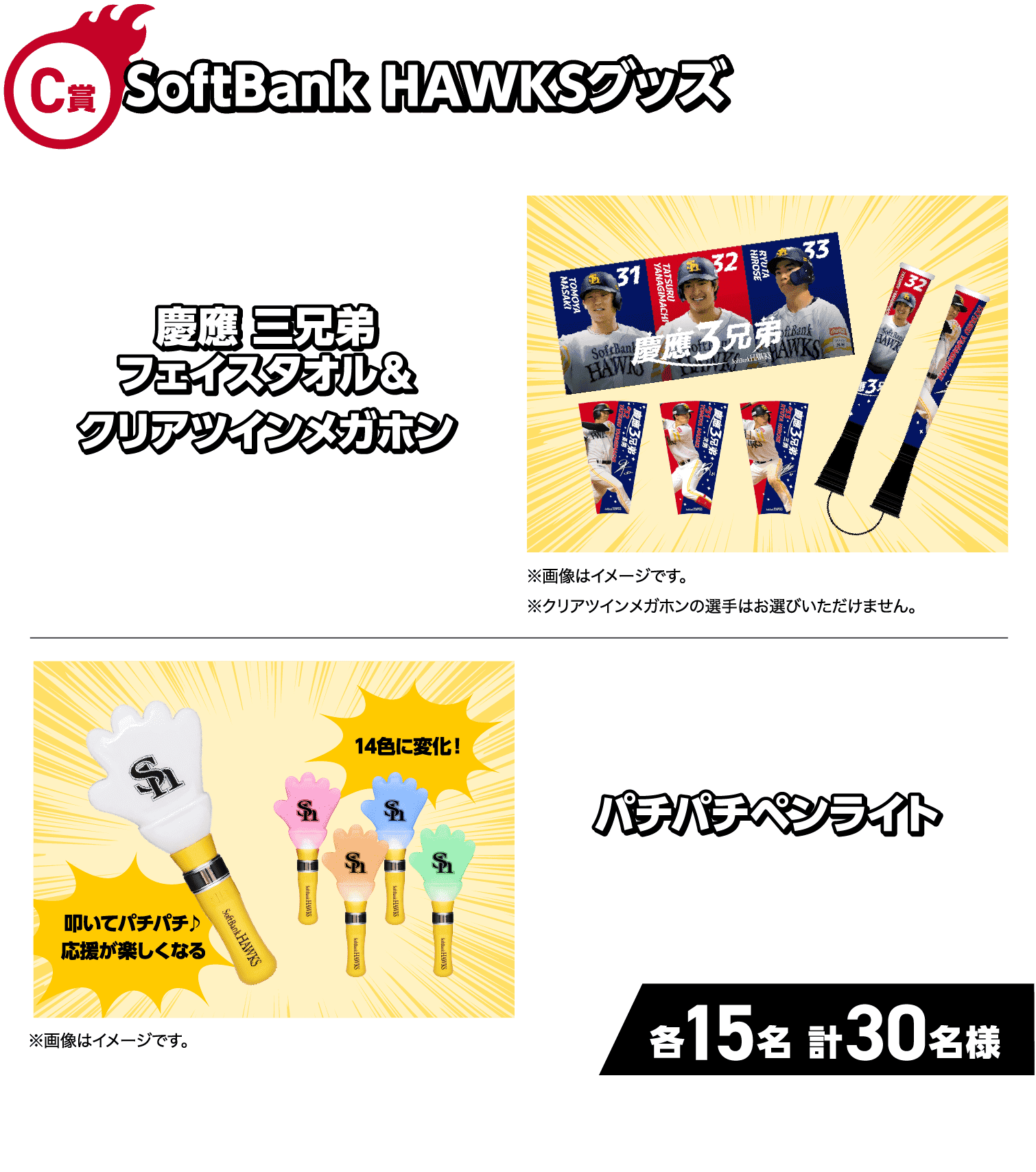 C賞｜SoftBank HAWKSグッズ｜慶應 三兄弟フェイスタオル＆クリアツインメガホン｜※画像はイメージです。※クリアツインメガホンの選手はお選びいただけません。｜パチパチペンライト｜叩いてパチパチ♪応援が楽しくなる｜14色に変化！｜※画像はイメージです。｜各15名 計30名様