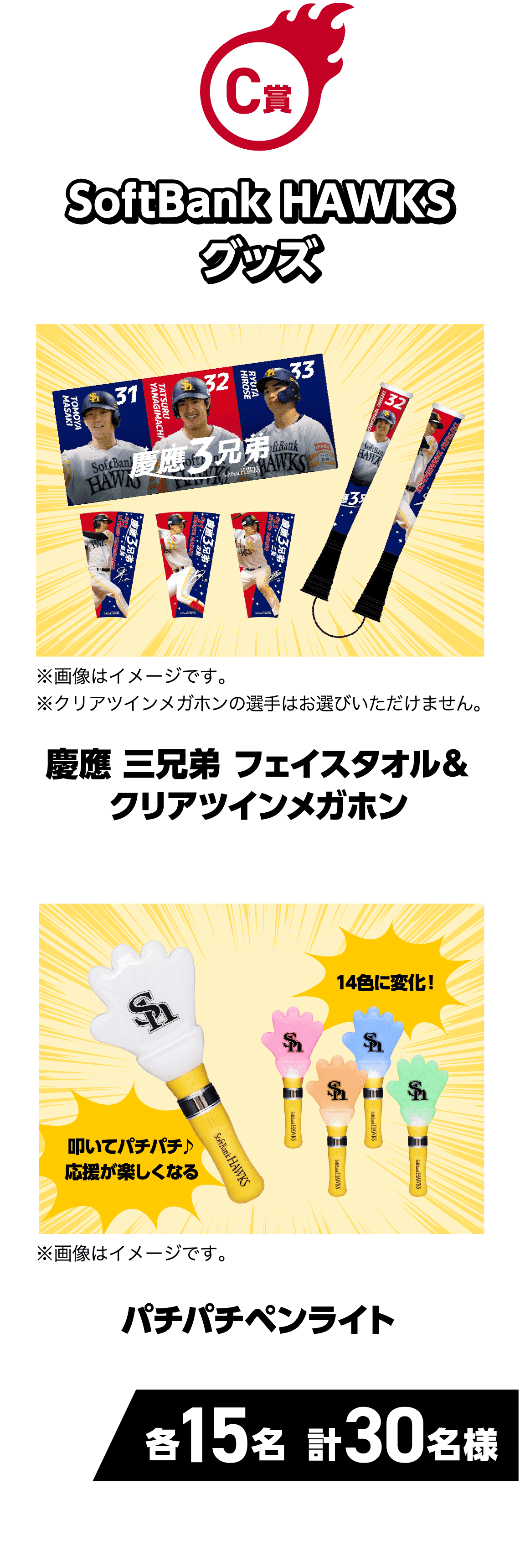 C賞｜SoftBank HAWKSグッズ｜慶應 三兄弟フェイスタオル＆クリアツインメガホン｜※画像はイメージです。※クリアツインメガホンの選手はお選びいただけません。｜パチパチペンライト｜叩いてパチパチ♪応援が楽しくなる｜14色に変化！｜※画像はイメージです。｜各15名 計30名様