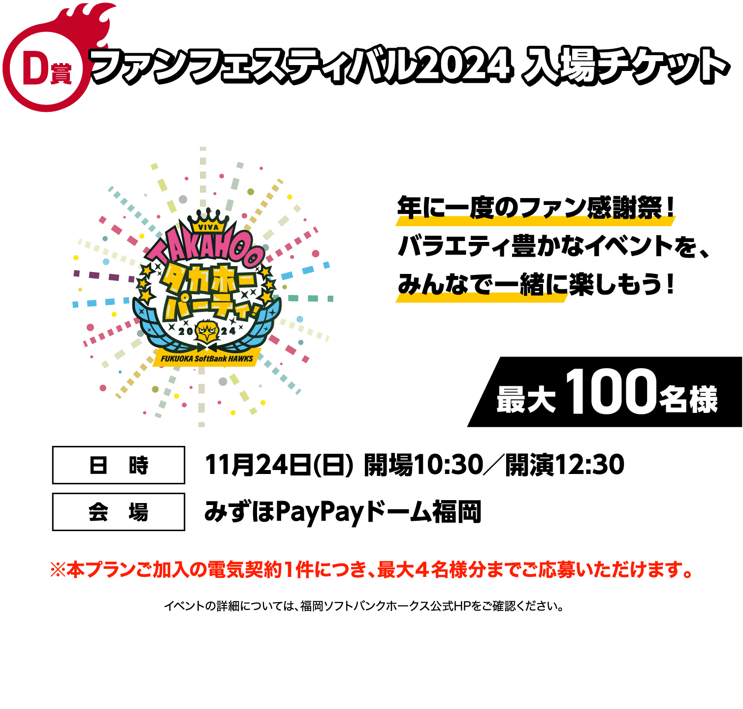 D賞｜ファンフェスティバル2024 入場チケット｜年に一度のファン感謝祭！バラエティ豊かなイベントを、みんなで一緒に楽しもう！｜最大100名様｜日時：11月24日(日) 開場10:30／開演12:30｜会場：みずほPayPayドーム福岡｜※本プランご加入の電気契約１件につき、最大４名様分までご応募いただけます。｜イベントの詳細については、福岡ソフトバンクホークス公式HPをご確認ください。