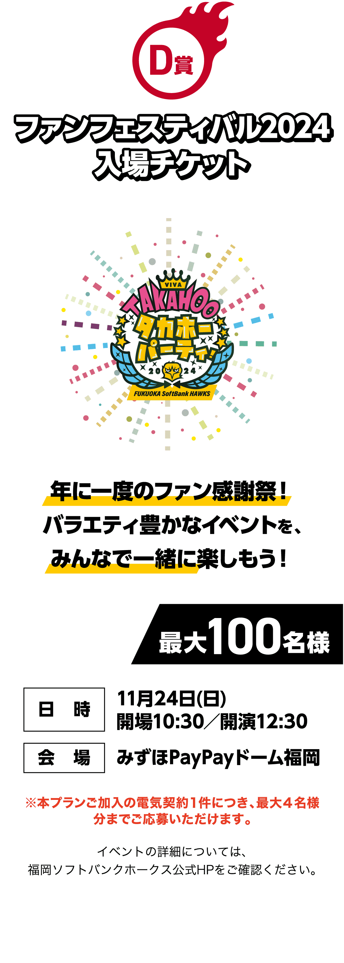 D賞｜ファンフェスティバル2024 入場チケット｜年に一度のファン感謝祭！バラエティ豊かなイベントを、みんなで一緒に楽しもう！｜最大100名様｜日時：11月24日(日) 開場10:30／開演12:30｜会場：みずほPayPayドーム福岡｜※本プランご加入の電気契約１件につき、最大４名様分までご応募いただけます。｜イベントの詳細については、福岡ソフトバンクホークス公式HPをご確認ください。