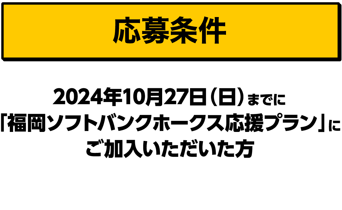 応募条件｜2024年10月27日（日）までに「福岡ソフトバンクホークス応援プラン」にご加入いただいた方