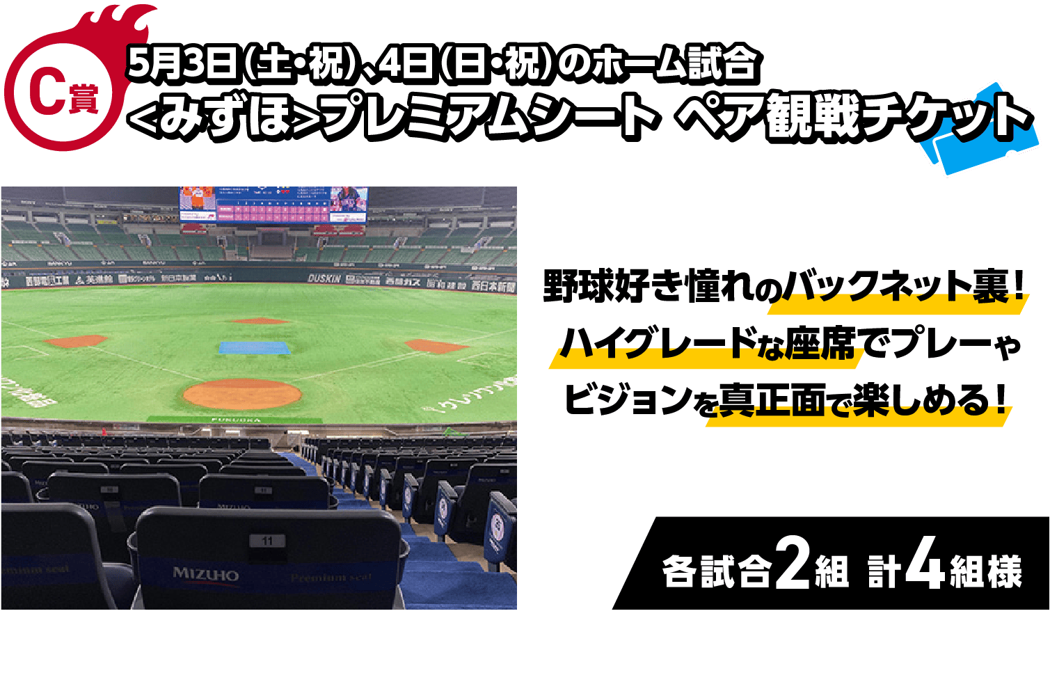 C賞｜5月3日（土・祝）、4日（日・祝）のホーム試合 <みずほ>プレミアムシート ペア観戦チケット｜野球好き憧れのバックネット裏！ハイグレードな座席でプレーやビジョンを真正面で楽しめる！｜各試合2組 計4組様