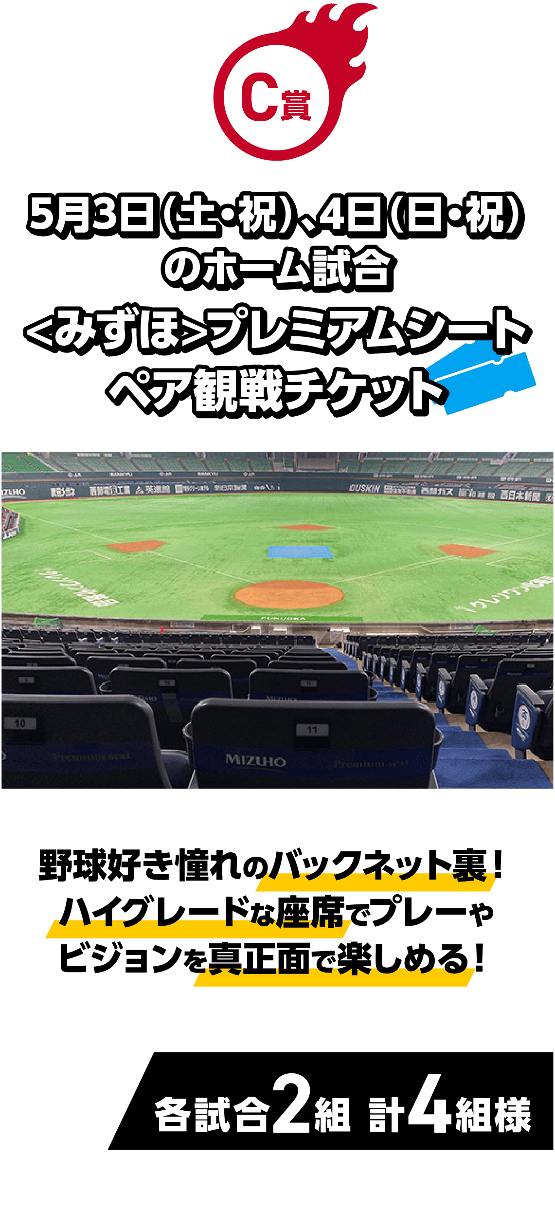 C賞｜5月3日（土・祝）、4日（日・祝）のホーム試合 <みずほ>プレミアムシート ペア観戦チケット｜野球好き憧れのバックネット裏！ハイグレードな座席でプレーやビジョンを真正面で楽しめる！｜各試合2組 計4組様