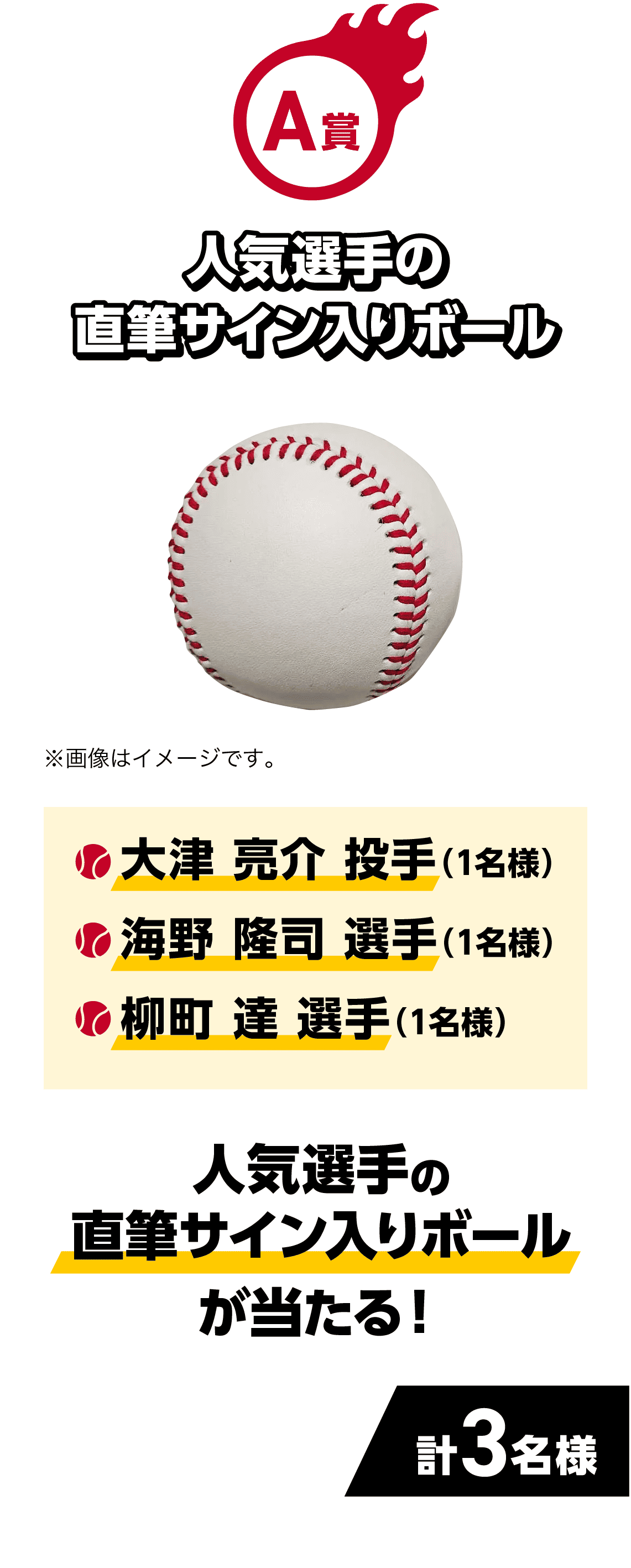 A賞｜人気選手の直筆サイン入りボールが当たる！｜・大津 亮介 投手（1名様）・海野 隆司 選手（1名様）・柳町 達 選手（1名様）｜計3名様|※画像はイメージです。