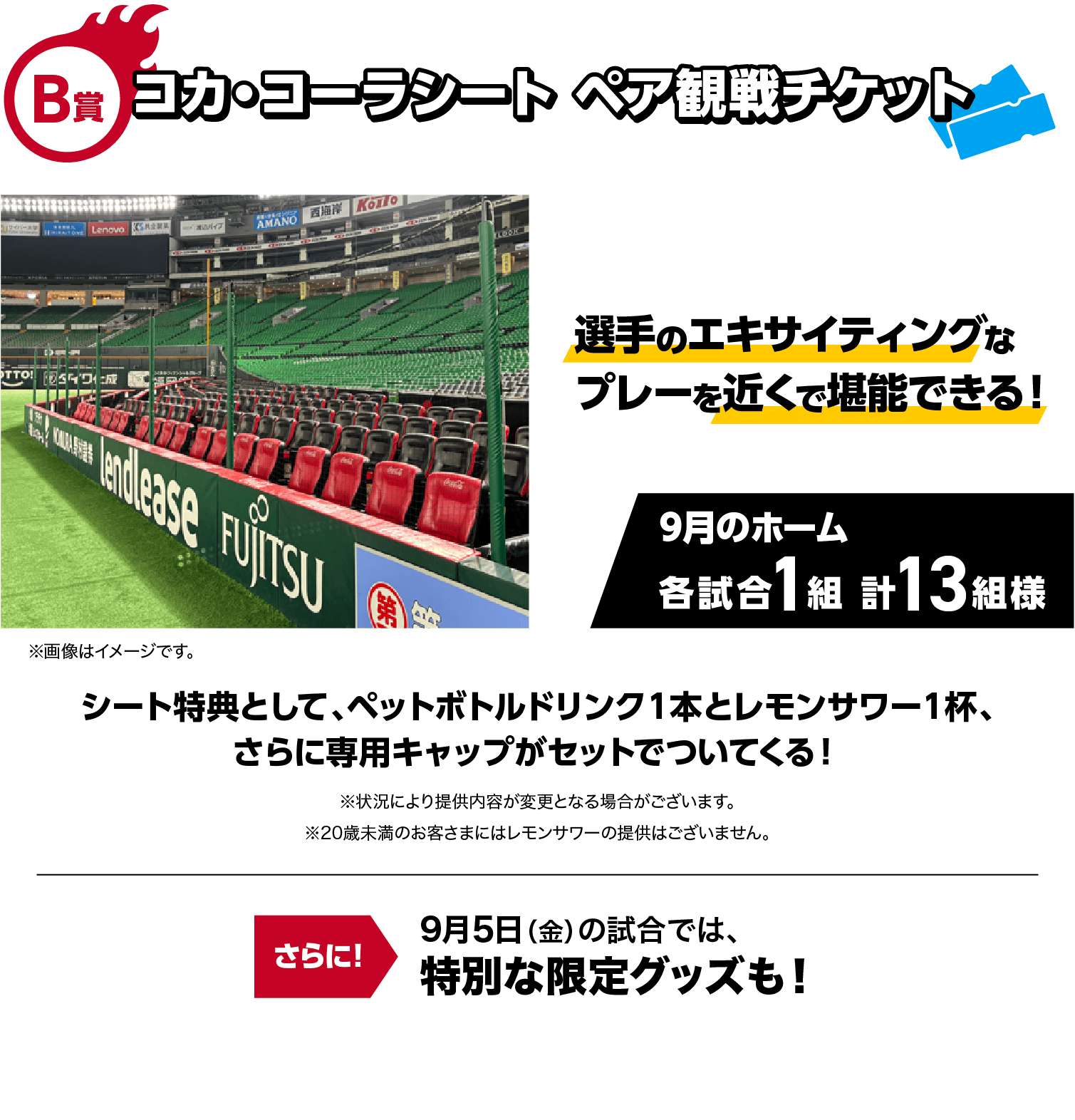 B賞｜コカ・コーラシート ペア観戦チケット｜選手のエキサイティングなプレーを近くで堪能できる！｜9月のホーム 各試合1組 計13組様｜※画像はイメージです。｜シート特典として、ペットボトルドリンク１本とレモンサワー１杯、さらに専用キャップがセットでついてくる！｜※状況により提供内容が変更となる場合がございます。※20歳未満のお客さまにはレモンサワーの提供はございません。｜9月5日（金）の試合では、特別な限定グッズも！！