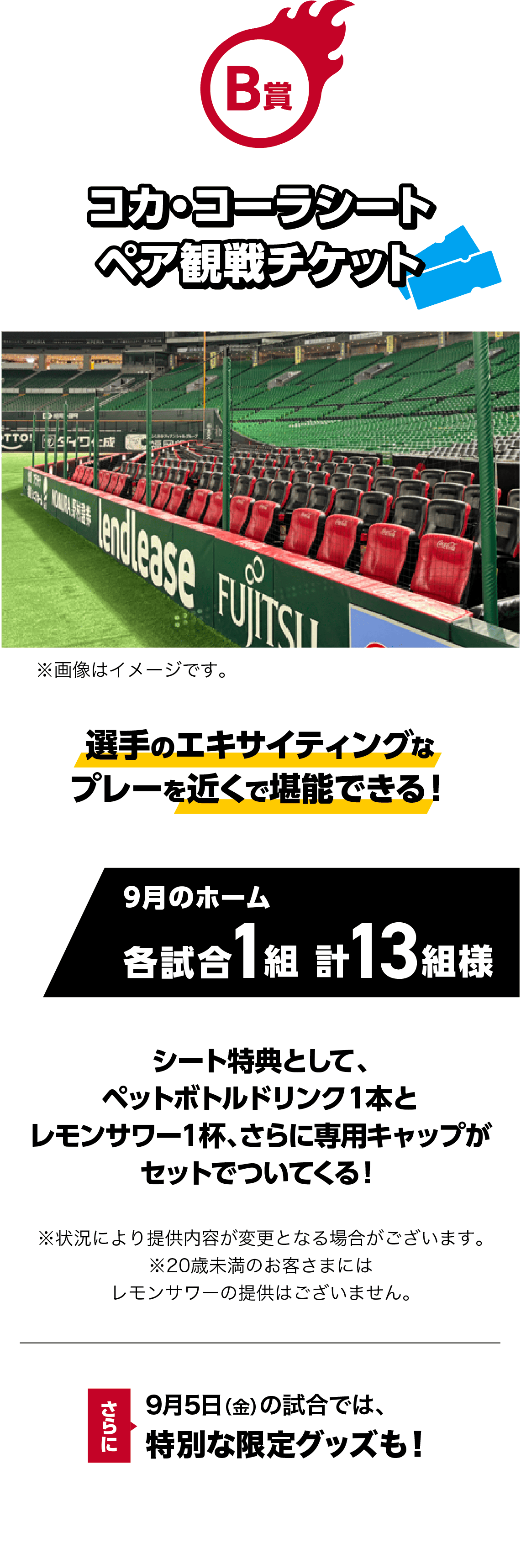 B賞｜コカ・コーラシート ペア観戦チケット｜選手のエキサイティングなプレーを近くで堪能できる！｜9月のホーム 各試合1組 計13組様｜※画像はイメージです。｜シート特典として、ペットボトルドリンク１本とレモンサワー１杯、さらに専用キャップがセットでついてくる！｜※状況により提供内容が変更となる場合がございます。※20歳未満のお客さまにはレモンサワーの提供はございません。｜9月5日（金）の試合では、特別な限定グッズも！！