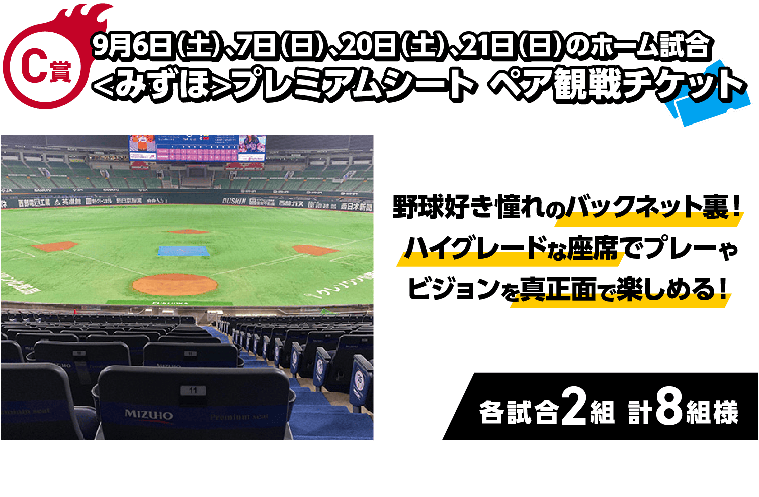 C賞｜9月6日（土）、7日（日）、20日（土）、21日（日）のホーム試合<みずほ>プレミアムシートペア観戦チケット｜野球好き憧れのバックネット裏！ハイグレードな座席でプレーやビジョンを真正面で楽しめる！｜各試合2組 計8組様