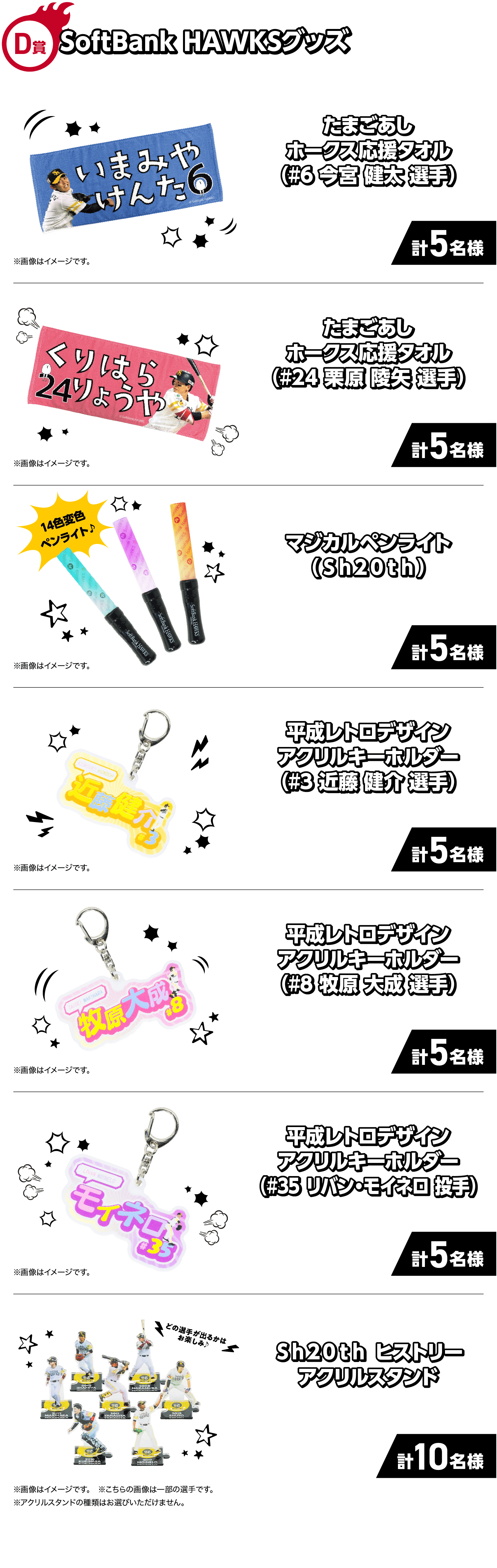 D賞｜SoftBank HAWKSグッズ｜たまごあしホークス応援タオル（#6 今宮 健太 選手）|計5名様｜※画像はイメージです。|たまごあしホークス応援タオル（#24 栗原 陵矢 選手）|計5名様｜※画像はイメージです。|マジカルペンライト（Ｓｈ２０ｔｈ）|計5名様|※画像はイメージです。|平成レトロデザインアクリルキーホルダー（#3 近藤 健介 選手）|計5名様|※画像はイメージです。|平成レトロデザインアクリルキーホルダー（#8 牧原 大成 選手）|計5名様|※画像はイメージです。|平成レトロデザインアクリルキーホルダー（#35 リバン・モイネロ 投手）|計5名様|※画像はイメージです。|Ｓｈ２０ｔｈ ヒストリーアクリルスタンド|計10名様|※画像はイメージです。|どの選手が出るかはお楽しみ♪|※こちらの画像は一部の選手です。|※アクリルスタンドの種類はお選びいただけません。