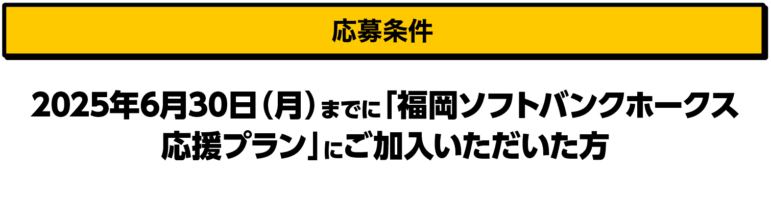 応募条件｜2025年6月30日（月）までに「福岡ソフトバンクホークス応援プラン」にご加入いただいた方