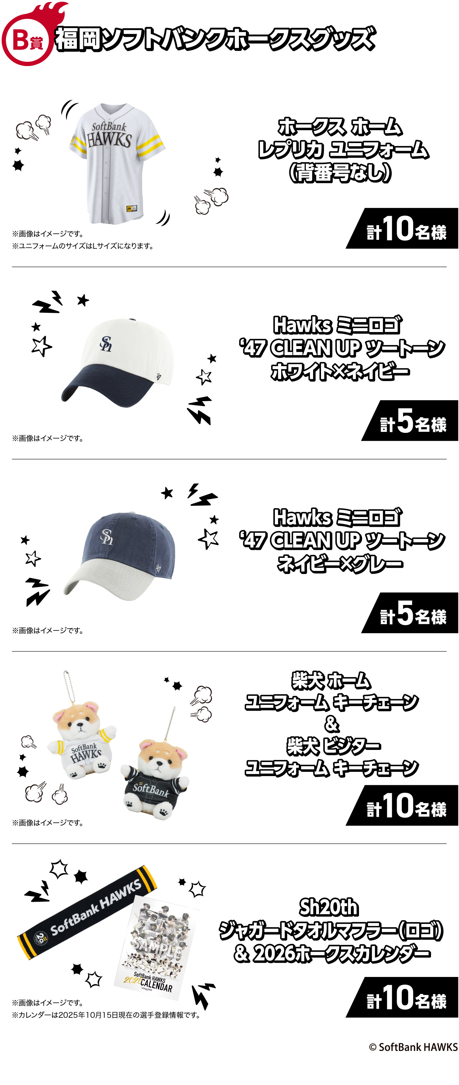 B賞｜福岡ソフトバンクホークスグッズ｜ホークスホームレプリカユニフォーム（背番号なし）｜計10名様｜※画像はイメージです。｜※ユニフォームのサイズはLサイズになります。｜Hawksミニロゴ‘47CLEANUPツートーンホワイト×ネイビー｜計5名様｜※画像はイメージです。｜Hawksミニロゴ‘47CLEANUPツートーンネイビー×グレー｜計5名様｜※画像はイメージです。｜柴犬ホームユニフォームキーチェーン&柴犬 ビジターユニフォームキーチェーン｜計10名様｜※画像はイメージです。｜Sh20thジャガードタオルマフラー（ロゴ）＆2026ホークスカレンダー｜計10名様｜※画像はイメージです。｜※カレンダーは2025年10月15日現在の選手登録情報です。
