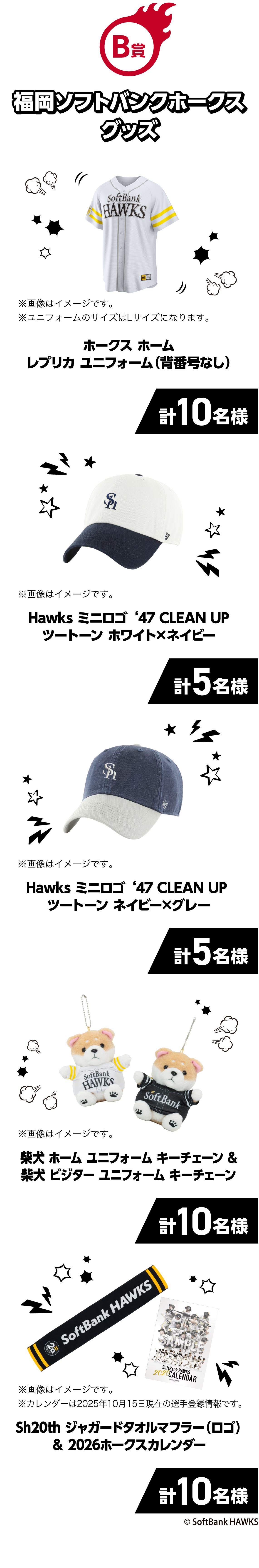 B賞｜福岡ソフトバンクホークスグッズ｜ホークスホームレプリカユニフォーム（背番号なし）｜計10名様｜※画像はイメージです。｜※ユニフォームのサイズはLサイズになります。｜Hawksミニロゴ‘47CLEANUPツートーンホワイト×ネイビー｜計5名様｜※画像はイメージです。｜Hawksミニロゴ‘47CLEANUPツートーンネイビー×グレー｜計5名様｜※画像はイメージです。｜柴犬ホームユニフォームキーチェーン&柴犬 ビジターユニフォームキーチェーン｜計10名様｜※画像はイメージです。｜Sh20thジャガードタオルマフラー（ロゴ）＆2026ホークスカレンダー｜計10名様｜※画像はイメージです。｜※カレンダーは2025年10月15日現在の選手登録情報です。