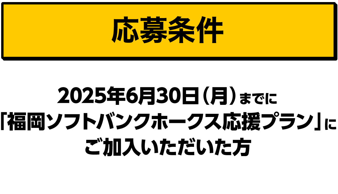 応募条件｜2025年6月30日（月）までに「福岡ソフトバンクホークス応援プラン」にご加入いただいた方