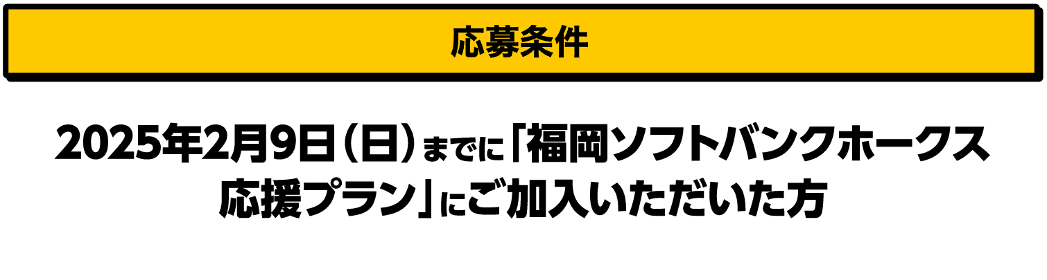 応募条件｜2025年2月9日（日）までに「福岡ソフトバンクホークス応援プラン」にご加入いただいた方