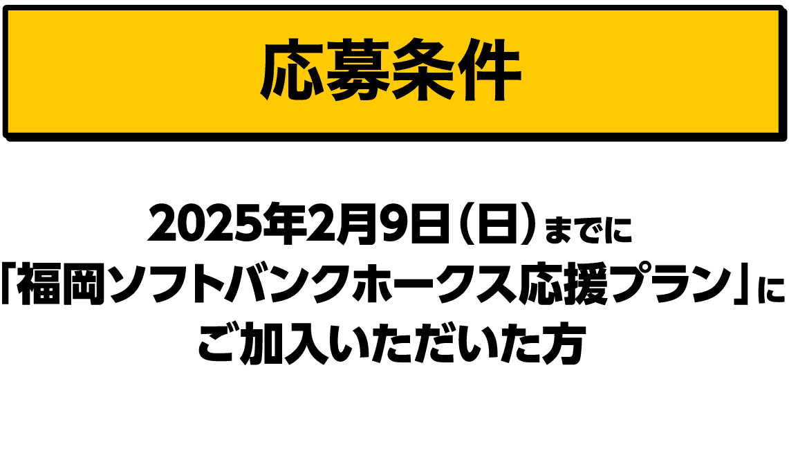 応募条件｜2025年2月9日（日）までに「福岡ソフトバンクホークス応援プラン」にご加入いただいた方