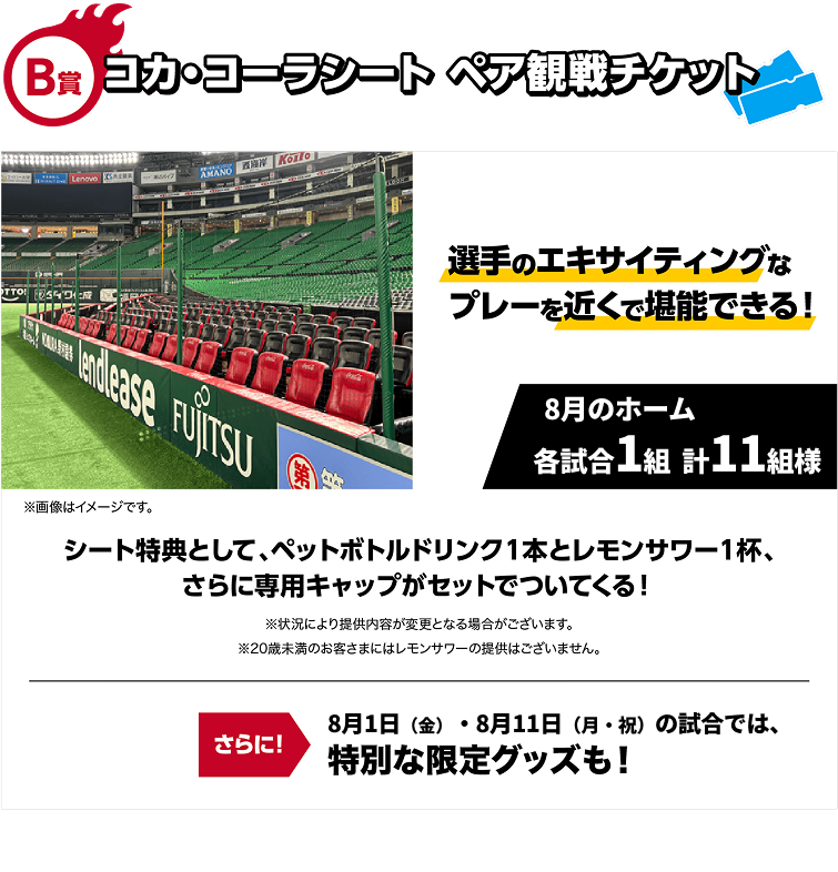 B賞｜コカ・コーラシートペア観戦チケット｜選手のエキサイティングなプレーを近くで堪能できる！｜8月のホーム各試合1組 計11組様｜※画像はイメージです。｜シート特典として、ペットボトルドリンク１本とレモンサワー１杯、さらに専用キャップがセットでついてくる！※状況により提供内容が変更となる場合がございます。※20歳未満のお客さまにはレモンサワーの提供はございません。｜さらに！8月1日（金）・8月11日（月・祝）の試合では、特別な限定グッズも！