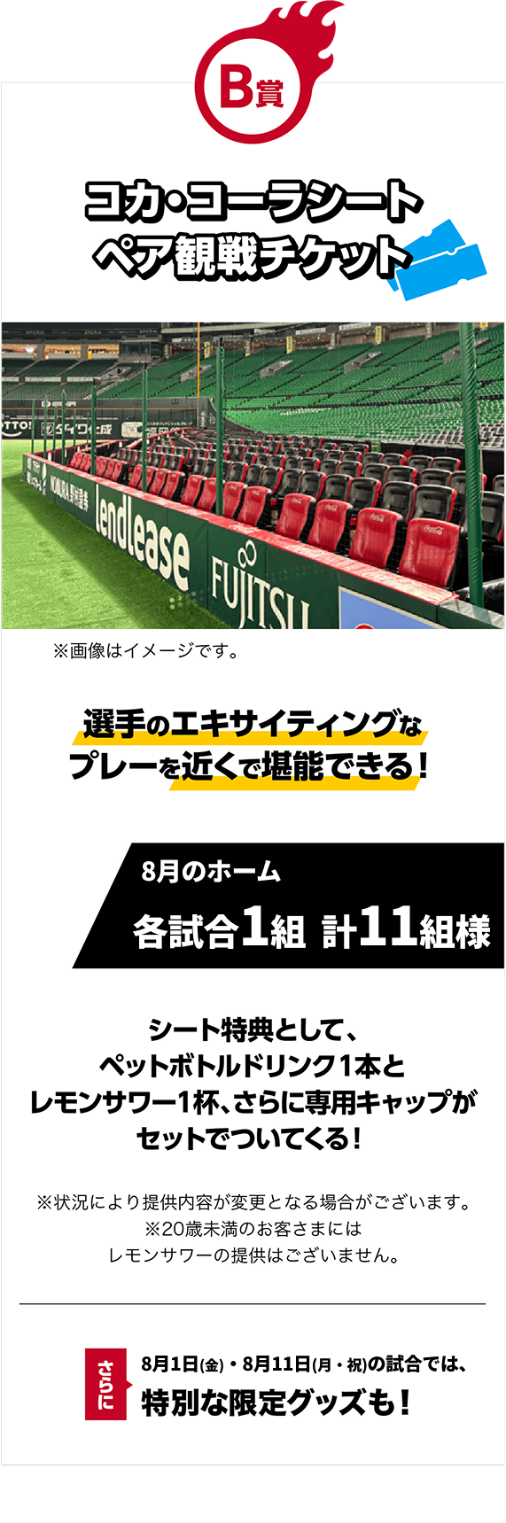 B賞｜コカ・コーラシートペア観戦チケット｜選手のエキサイティングなプレーを近くで堪能できる！｜8月のホーム各試合1組 計11組様｜※画像はイメージです。｜シート特典として、ペットボトルドリンク１本とレモンサワー１杯、さらに専用キャップがセットでついてくる！※状況により提供内容が変更となる場合がございます。※20歳未満のお客さまにはレモンサワーの提供はございません。｜さらに！8月1日（金）・8月11日（月・祝）の試合では、特別な限定グッズも！
