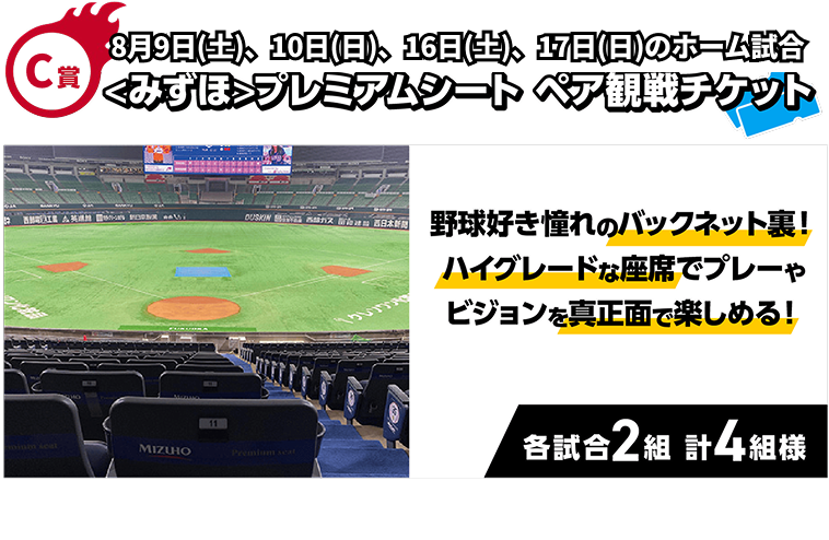 C賞｜8月9日（土）、10日（日）、16日（土）、17日（日）のホーム試合<みずほ>プレミアムシートペア観戦チケット｜野球好き憧れのバックネット裏！ハイグレードな座席でプレーやビジョンを真正面で楽しめる！｜各試合2組 計8組様