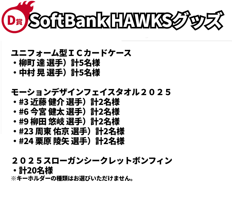 D賞｜SoftBank HAWKSグッズ｜ユニフォーム型ＩＣカードケース（柳町 達 選手）計5名様 ※画像はイメージです。｜ユニフォーム型ＩＣカードケース（中村 晃 選手）計5名様 ※画像はイメージです。｜モーションデザインフェイスタオル２０２５（#3 近藤 健介 選手）計2名様 ※画像はイメージです。｜2モーションデザインフェイスタオル２０２５（#6 今宮 健太 選手）計2名様 ※画像はイメージです。｜モーションデザインフェイスタオル２０２５（#9 柳田 悠岐 選手）計2名様 ※画像はイメージです。｜モーションデザインフェイスタオル２０２５（#23 周東 佑京 選手）計2名様 ※画像はイメージです。｜モーションデザインフェイスタオル２０２５（#24 栗原 陵矢 選手）計2名様 ※画像はイメージです。｜２０２５スローガンシークレットボンフィン計20名様 ※キーホルダーの種類はお選びいただけません。※画像はイメージです。