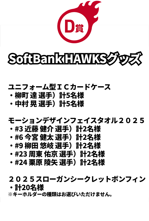 D賞｜SoftBank HAWKSグッズ｜ユニフォーム型ＩＣカードケース（柳町 達 選手）計5名様 ※画像はイメージです。｜ユニフォーム型ＩＣカードケース（中村 晃 選手）計5名様 ※画像はイメージです。｜モーションデザインフェイスタオル２０２５（#3 近藤 健介 選手）計2名様 ※画像はイメージです。｜2モーションデザインフェイスタオル２０２５（#6 今宮 健太 選手）計2名様 ※画像はイメージです。｜モーションデザインフェイスタオル２０２５（#9 柳田 悠岐 選手）計2名様 ※画像はイメージです。｜モーションデザインフェイスタオル２０２５（#23 周東 佑京 選手）計2名様 ※画像はイメージです。｜モーションデザインフェイスタオル２０２５（#24 栗原 陵矢 選手）計2名様 ※画像はイメージです。｜２０２５スローガンシークレットボンフィン計20名様 ※キーホルダーの種類はお選びいただけません。※画像はイメージです。