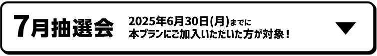 7月抽選会｜2025年6月30日（月）までに本プランにご加入いただいた方が対象！！