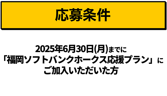 応募条件｜2025年6月30日（月）までに「福岡ソフトバンクホークス応援プラン」にご加入いただいた方