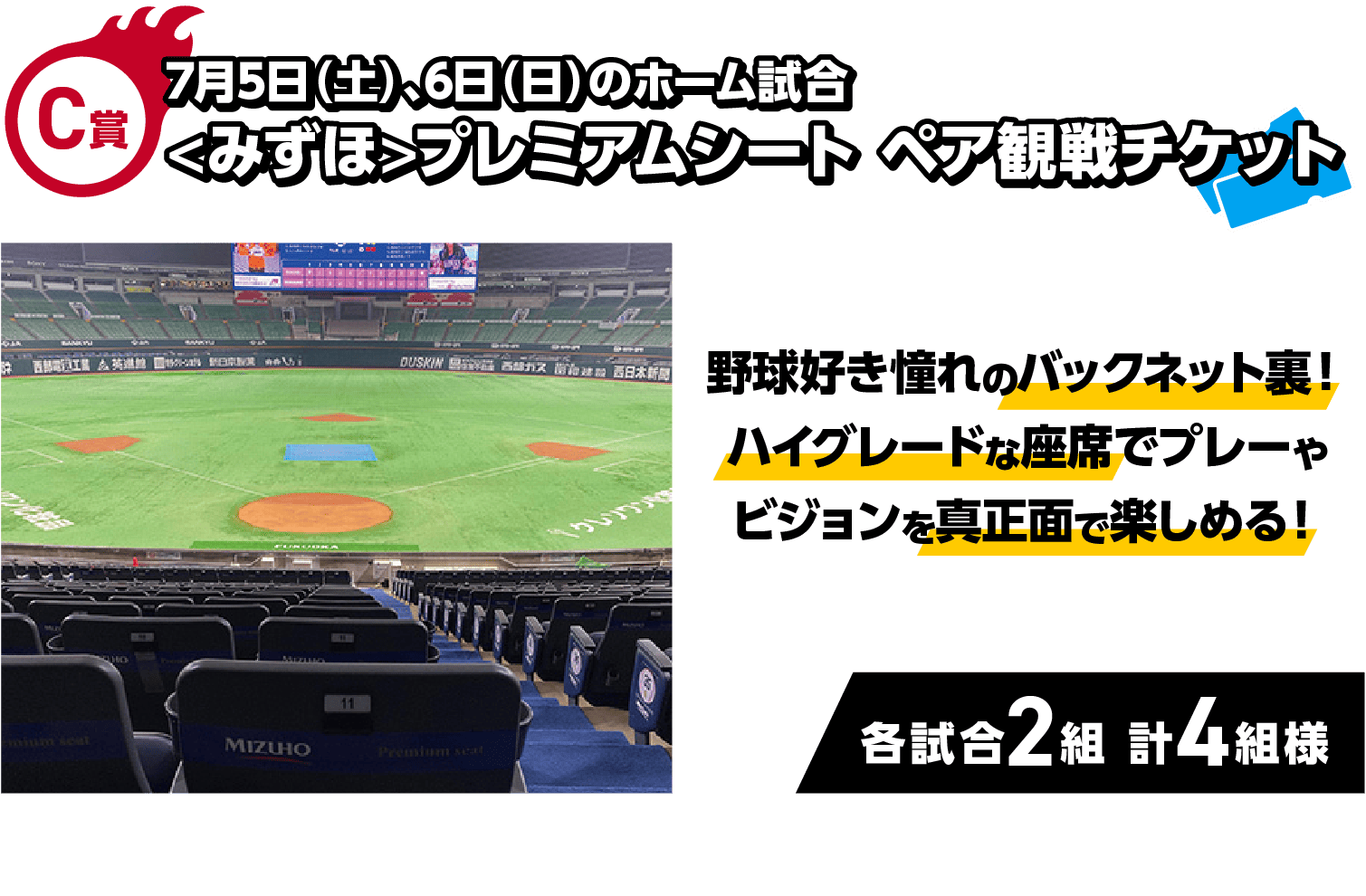 C賞｜7月5日（土）、6日（日）のホーム試合<みずほ>プレミアムシート｜野球好き憧れのバックネット裏！ハイグレードな座席でプレーやビジョンを真正面で楽しめる！｜各試合2組 計4組様