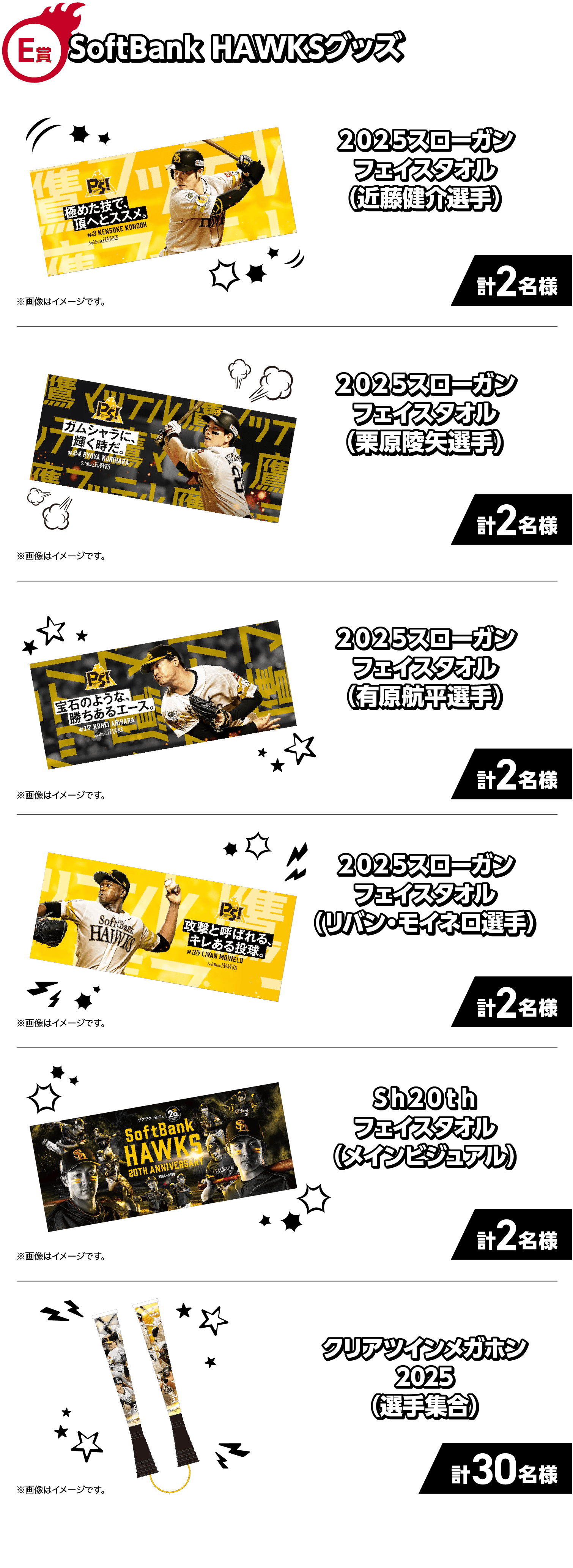 E賞｜SoftBank HAWKSグッズ｜プ２０２５スローガンフェイスタオル（近藤健介選手）｜計2名様｜※画像はイメージです。｜２０２５スローガンフェイスタオル（栗原陵矢選手）｜計2名様｜※画像はイメージです。｜２０２５スローガンフェイスタオル（有原航平選手）｜計2名様｜※画像はイメージです。｜２０２５スローガンフェイスタオル（リバン・モイネロ選手）｜計2名様｜※画像はイメージです。｜Ｓｈ２０ｔｈフェイスタオル（メインビジュアル）｜計2名様｜※画像はイメージです。｜クリアツインメガホン2025（選手集合）｜計30名様｜※画像はイメージです。｜