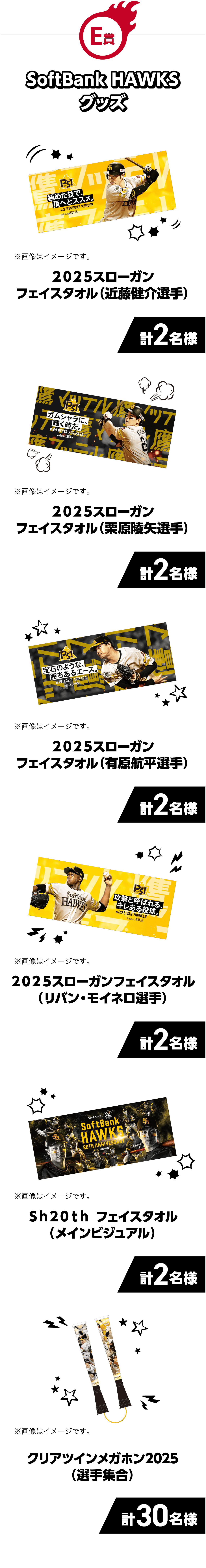 E賞｜SoftBank HAWKSグッズ｜プ２０２５スローガンフェイスタオル（近藤健介選手）｜計2名様｜※画像はイメージです。｜２０２５スローガンフェイスタオル（栗原陵矢選手）｜計2名様｜※画像はイメージです。｜２０２５スローガンフェイスタオル（有原航平選手）｜計2名様｜※画像はイメージです。｜２０２５スローガンフェイスタオル（リバン・モイネロ選手）｜計2名様｜※画像はイメージです。｜Ｓｈ２０ｔｈフェイスタオル（メインビジュアル）｜計2名様｜※画像はイメージです。｜クリアツインメガホン2025（選手集合）｜計30名様｜※画像はイメージです。｜