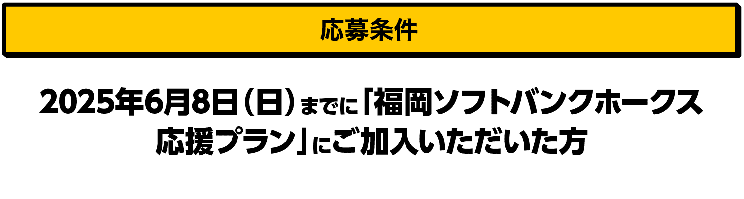 応募条件｜2025年6月8日（日）までに「福岡ソフトバンクホークス応援プラン」にご加入いただいた方