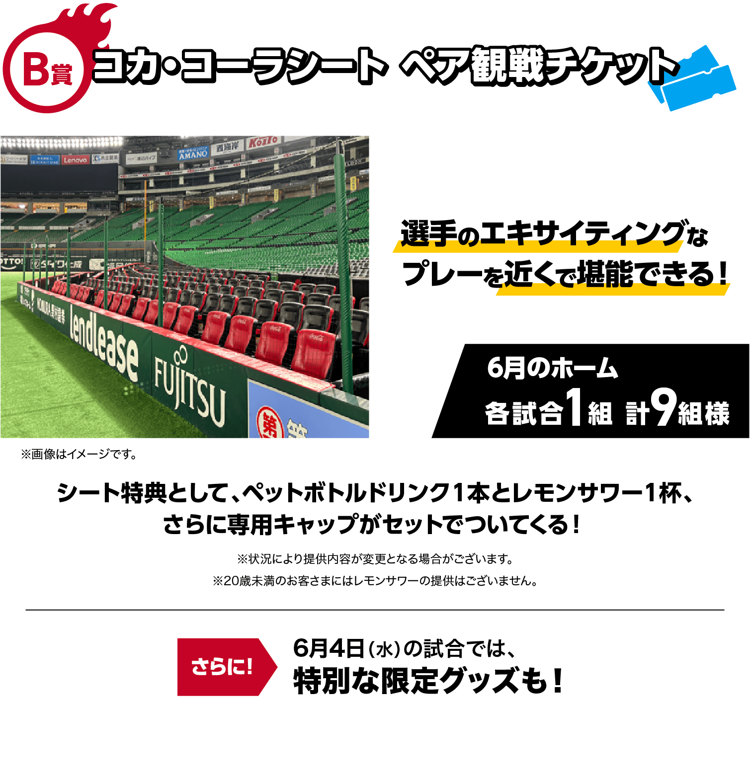 B賞｜コカ・コーラシート ペア観戦チケット｜選手のエキサイティングなプレーを近くで堪能できる！｜6月のホーム各試合1組 計9組様｜※画像はイメージです。｜シート特典として、ペットボトルドリンク１本とレモンサワー１杯、さらに専用キャップがセットでついてくる！※状況により提供内容が変更となる場合がございます。※20歳未満のお客さまにはレモンサワーの提供はございません。｜さらに！6月4日（水）の試合では、特別な限定グッズも！