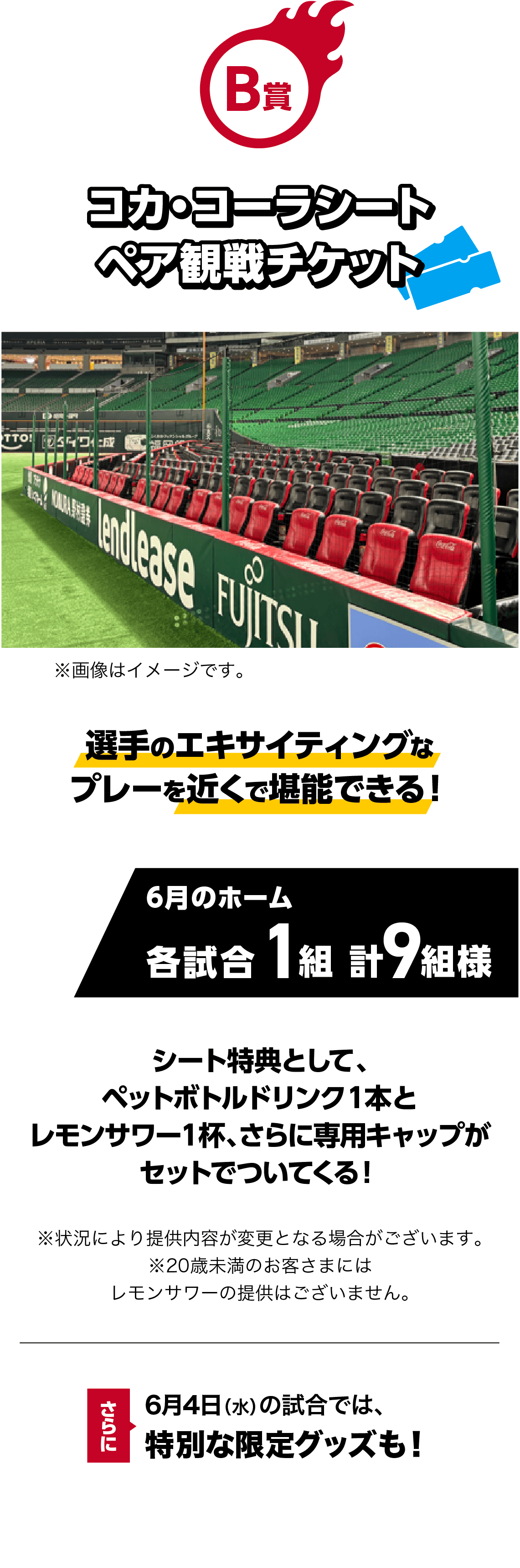 B賞｜コカ・コーラシート ペア観戦チケット｜選手のエキサイティングなプレーを近くで堪能できる！｜6月のホーム各試合1組 計9組様｜※画像はイメージです。｜シート特典として、ペットボトルドリンク１本とレモンサワー１杯、さらに専用キャップがセットでついてくる！※状況により提供内容が変更となる場合がございます。※20歳未満のお客さまにはレモンサワーの提供はございません。｜さらに！6月4日（水）の試合では、特別な限定グッズも！
