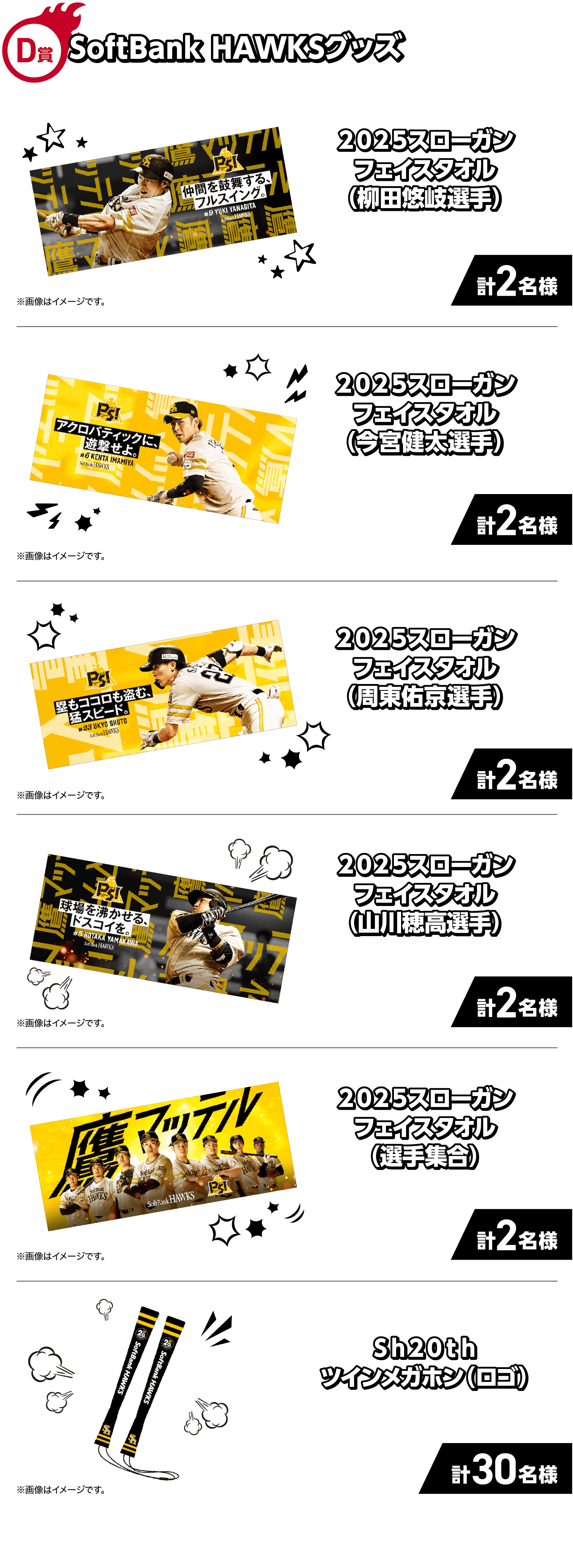 D賞｜SoftBank HAWKSグッズ｜2025スローガンフェイスタオル（柳田悠岐選手）計2名様 ※画像はイメージです。｜2025スローガンフェイスタオル（今宮健太選手）計2名様 ※画像はイメージです。｜2025スローガンフェイスタオル（周東佑京選手）計2名様 ※画像はイメージです。｜2025スローガンフェイスタオル（山川穂高選手）計2名様 ※画像はイメージです。｜2025スローガンフェイスタオル（選手集合）計2名様 ※画像はイメージです。｜Sh20thツインメガホン（ロゴ）計30名様 ※画像はイメージです。