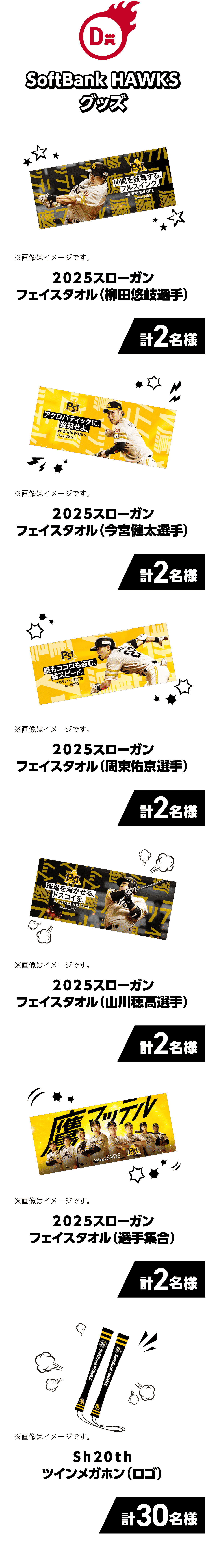 D賞｜SoftBank HAWKSグッズ｜2025スローガンフェイスタオル（柳田悠岐選手）計2名様 ※画像はイメージです。｜2025スローガンフェイスタオル（今宮健太選手）計2名様 ※画像はイメージです。｜2025スローガンフェイスタオル（周東佑京選手）計2名様 ※画像はイメージです。｜2025スローガンフェイスタオル（山川穂高選手）計2名様 ※画像はイメージです。｜2025スローガンフェイスタオル（選手集合）計2名様 ※画像はイメージです。｜Sh20thツインメガホン（ロゴ）計30名様 ※画像はイメージです。